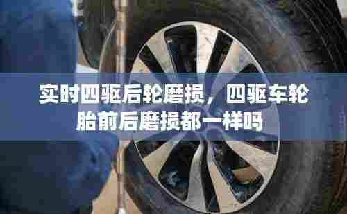 实时四驱后轮磨损,四驱车轮胎前后磨损都一样吗