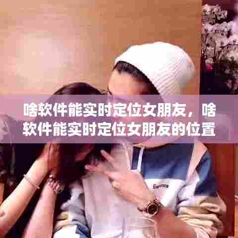 啥软件能实时定位女朋友，啥软件能实时定位女朋友的位置 