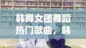 韩舞女团舞蹈热门歌曲,韩舞女团舞蹈热门歌曲视频