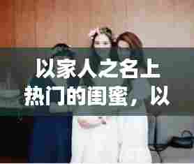 以家人之名上热门的闺蜜,以家人之名女主角闺蜜