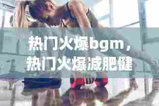 热门火爆bgm,热门火爆减肥健身操每天坚持锻炼身体好练出迷人的身材