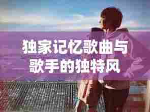 独家记忆歌曲与歌手的独特风景，音乐领域的璀璨篇章