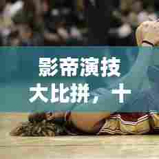 影帝演技大比拼,十大演技巅峰排名榜单揭晓!