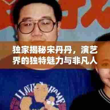 独家揭秘宋丹丹,演艺界的独特魅力与非凡人生传奇