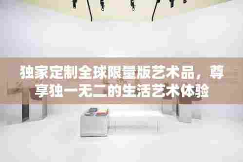 独家定制全球限量版艺术品,尊享独一无二的生活艺术体验