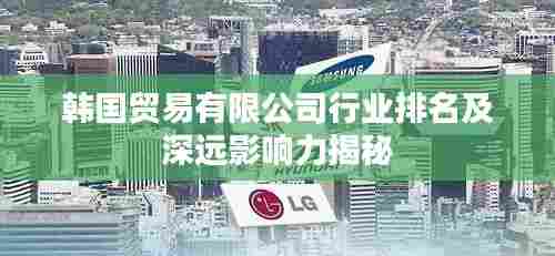韩国贸易有限公司行业排名及深远影响力揭秘