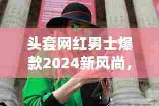 头套网红男士爆款2024新风尚,时尚潮流新宠席卷全网!