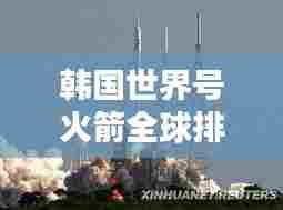 韩国世界号火箭全球排名及影响力解析,航天领域的崛起之星