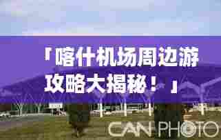 「喀什机场周边游攻略大揭秘!」