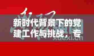 新时代背景下的党建工作与挑战,专题微党课精彩呈现