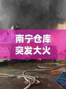 南宁仓库突发大火现场实录，灾难瞬间与应急响应
