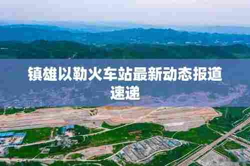 镇雄以勒火车站最新动态报道速递