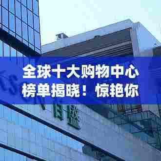 全球十大购物中心榜单揭晓!惊艳你的购物天堂之旅