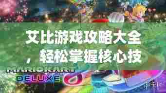 艾比游戏攻略大全，轻松掌握核心技巧，成为顶尖玩家之路