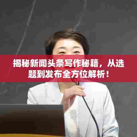 揭秘新闻头条写作秘籍,从选题到发布全方位解析!