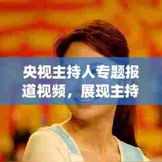 央视主持人专题报道视频，展现主持魅力与深度融合的魅力瞬间