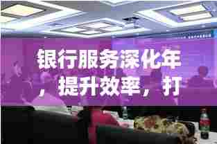银行服务深化年,提升效率,打造卓越服务体验