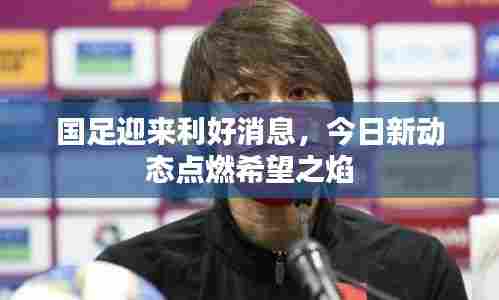 国足迎来利好消息,今日新动态点燃希望之焰
