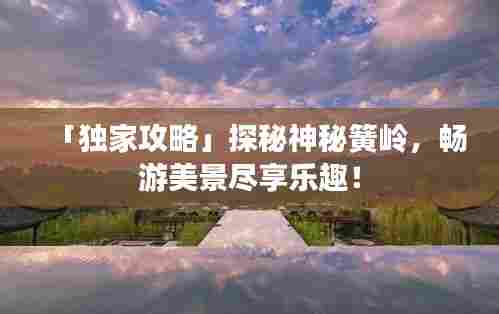 「独家攻略」探秘神秘簧岭,畅游美景尽享乐趣!