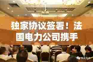 独家协议签署!法国电力公司携手伙伴开启能源合作新篇章