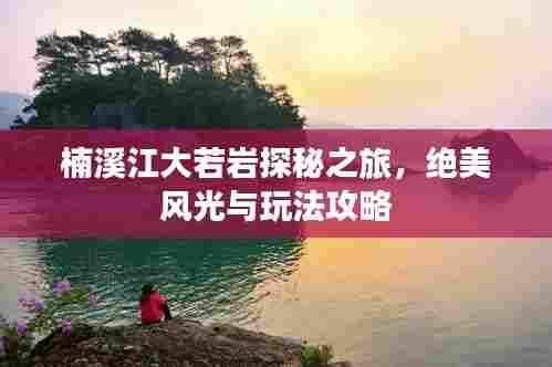 楠溪江大若岩探秘之旅,绝美风光与玩法攻略
